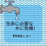 生命に必要な水に危機！PFASとはなんぞや？